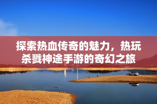 探索热血传奇的魅力，热玩杀戮神途手游的奇幻之旅