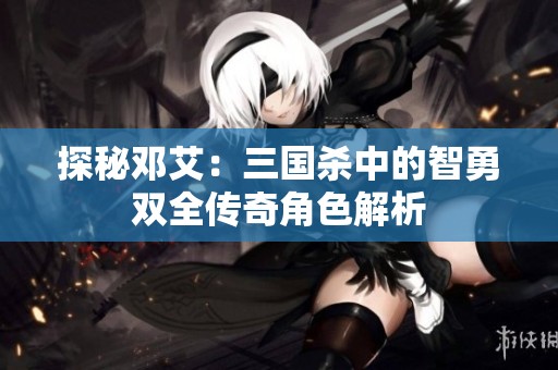 探秘邓艾：三国杀中的智勇双全传奇角色解析