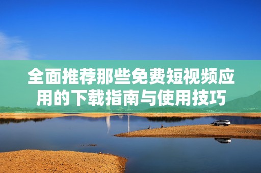 全面推荐那些免费短视频应用的下载指南与使用技巧