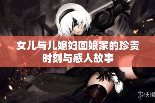 女儿与儿媳妇回娘家的珍贵时刻与感人故事