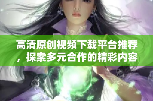 高清原创视频下载平台推荐，探索多元合作的精彩内容