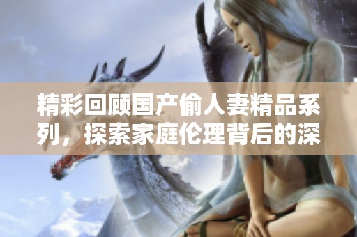 精彩回顾国产偷人妻精品系列，探索家庭伦理背后的深层故事