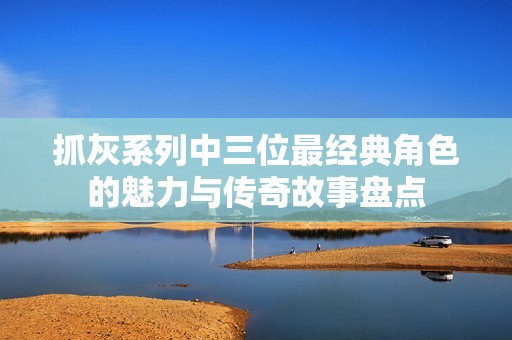 抓灰系列中三位最经典角色的魅力与传奇故事盘点