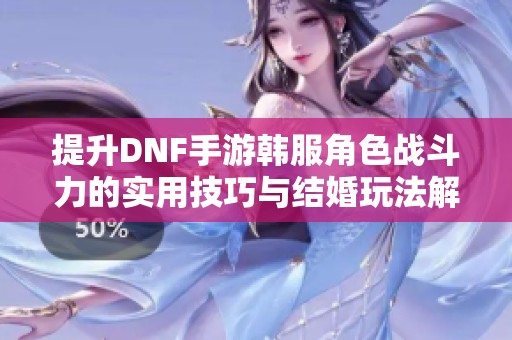 提升DNF手游韩服角色战斗力的实用技巧与结婚玩法解析