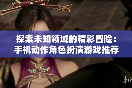 探索未知领域的精彩冒险：手机动作角色扮演游戏推荐合集