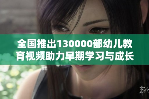 全国推出130000部幼儿教育视频助力早期学习与成长