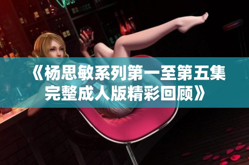 《杨思敏系列第一至第五集完整成人版精彩回顾》