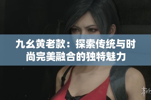 九幺黄老款：探索传统与时尚完美融合的独特魅力