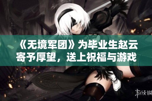 《无境军团》为毕业生赵云寄予厚望，送上祝福与游戏资讯